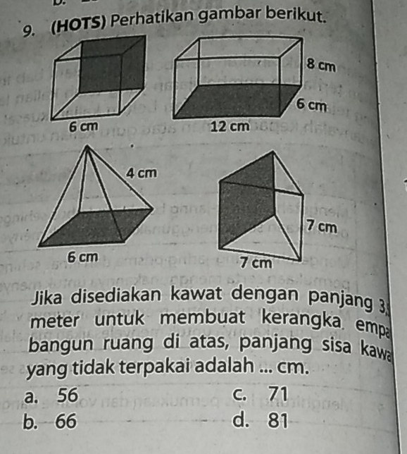 (HOTS) Perhatikan gambar berikut.

Jika disediakan kawat dengan panjang 3
meter untuk membuat kerangka emp
bangun ruang di atas, panjang sisa kawa
yang tidak terpakai adalah ... cm.
a. 56 c. 71
b. 66 d. 81