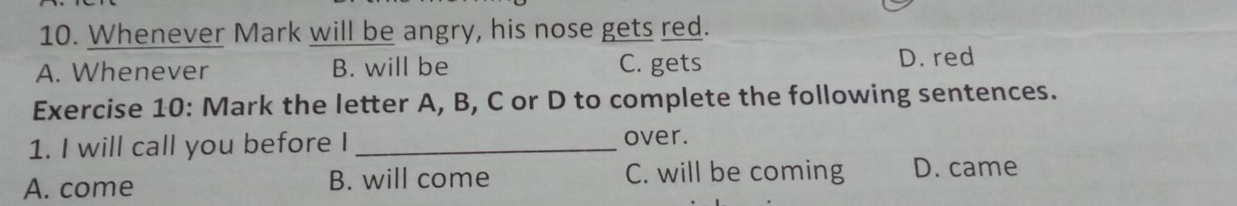 Whenever Mark will be angry, his nose gets red.
A. Whenever B. will be C. gets
D. red
Exercise 10: Mark the letter A, B, C or D to complete the following sentences.
1. I will call you before I_
over.
A. come B. will come C. will be coming D. came