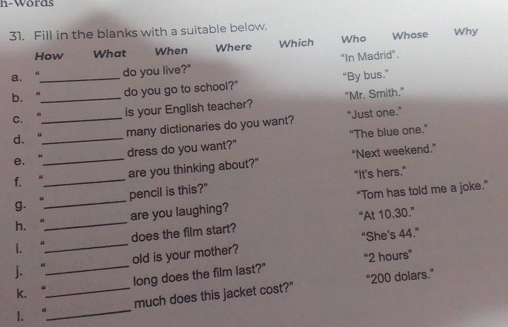 h-Words
31. Fill in the blanks with a suitable below. Why
How What When Where Which Who Whose
a. “_ do you live?" “In Madrid”.
b、“_ do you go to school?" “By bus.”
C. 4_
is your English teacher? “Mr. Smith.”
d. 、_ many dictionaries do you want? “Just one.”
dress do you want?" “The blue one.”
e. “
f. “__ are you thinking about?" “Next weekend.”
“It’s hers.”
g. _pencil is this?"
are you laughing? “Tom has told me a joke.”
h. “
_
_does the film start? “At 10.30.”
“She's 44.”
i. “
j. “_ old is your mother?
“ 2 hours ”
long does the film last?"
“ 200 dolars.”
k.“
1. “__ much does this jacket cost?"