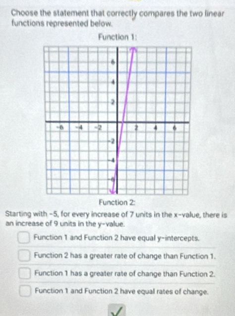 Choose the statement that correctly compares the two linear
functions represented below.
Function 2:
Starting with -5, for every increase of 7 units in the x -value, there is
an increase of 9 units in the y -value.
Function 1 and Function 2 have equal y-intercepts.
Function 2 has a greater rate of change than Function 1.
Function 1 has a greater rate of change than Function 2.
Function 1 and Function 2 have equal rates of change.