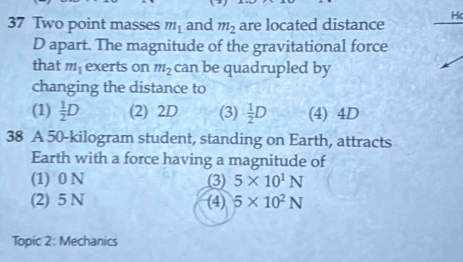 Two point masses m_1 and m_2 are located distance
Ho
D apart. The magnitude of the gravitational force
that m_1 exerts on m_2 can be quadrupled by
changing the distance to
(1)  1/2 D (2) 2D (3)  1/2 D (4) 4D
38 A 50-kilogram student, standing on Earth, attracts
Earth with a force having a magnitude of
(1) 0 N (3) 5* 10^1N
(2) 5 N (4) 5* 10^2N
Topic 2: Mechanics