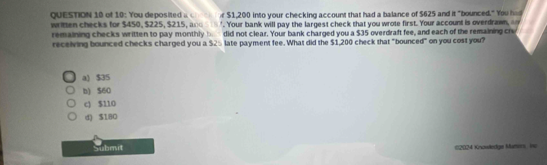 of 10: You deposited a che o i r $1,200 into your checking account that had a balance of $625 and it "bounced." You had
written checks for $450, $225, $215, and $187. Your bank will pay the largest check that you wrote first. Your account is overdrawn, a
remaining checks written to pay monthly bill s did not clear. Your bank charged you a $35 overdraft fee, and each of the remaining cr
receiving bounced checks charged you a $25 late payment fee. What did the $1,200 check that "bounced" on you cost you?
a) $35
b) $60
c) $110
d) $180
Submit
*2024 Knowledge Mazers, Ino