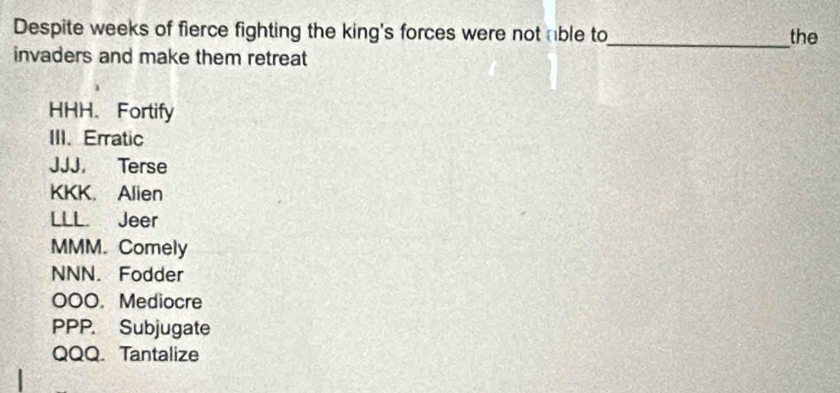 Despite weeks of fierce fighting the king's forces were not able to_ the
invaders and make them retreat
HHH、 Fortify
III. Erratic
JJJ. Terse
KKK. Alien
LLL. Jeer
MMM. Comely
NNN. Fodder
000. Mediocre
PPP. Subjugate
QQQ. Tantalize