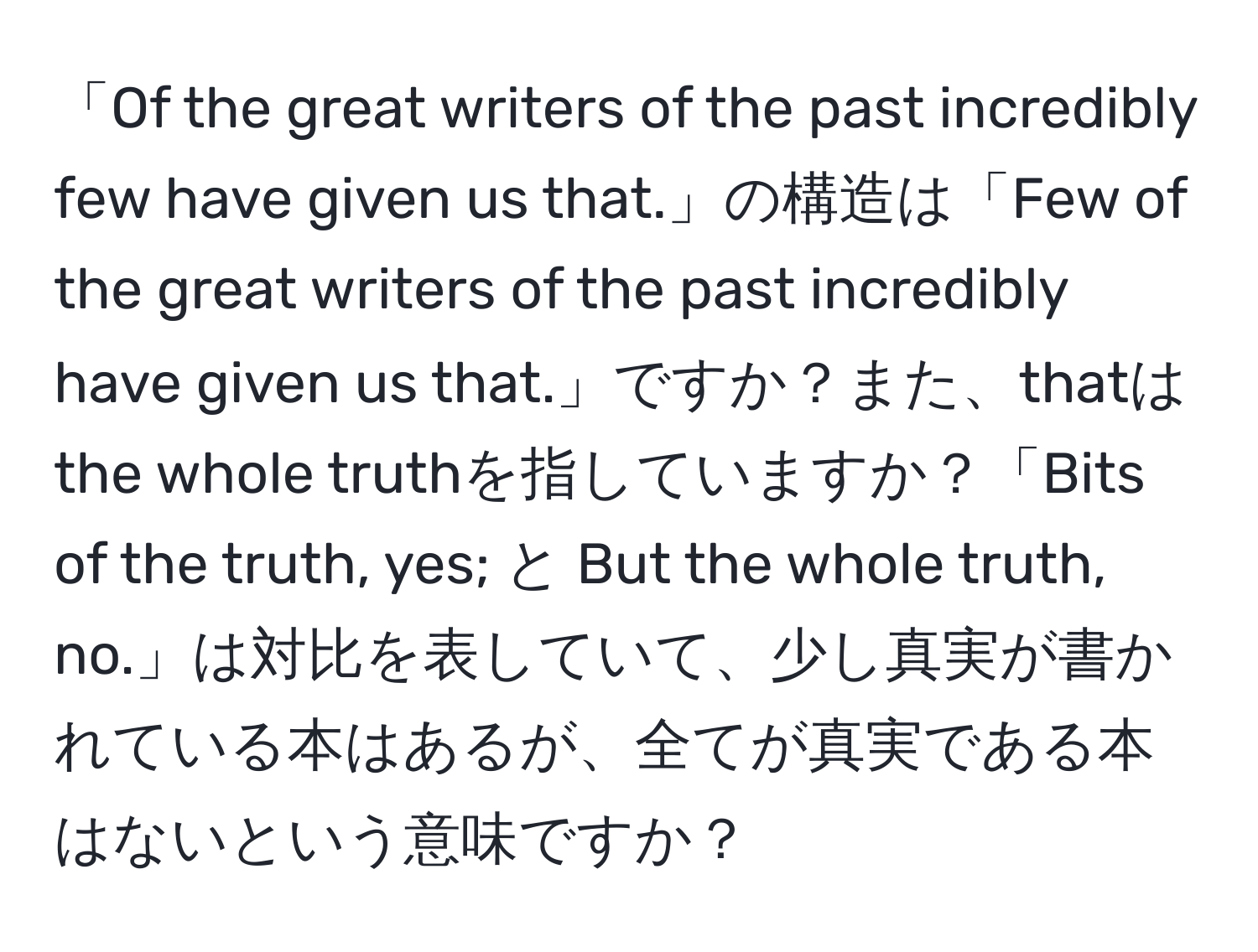 「Of the great writers of the past incredibly few have given us that.」の構造は「Few of the great writers of the past incredibly have given us that.」ですか？また、thatはthe whole truthを指していますか？「Bits of the truth, yes; と But the whole truth, no.」は対比を表していて、少し真実が書かれている本はあるが、全てが真実である本はないという意味ですか？