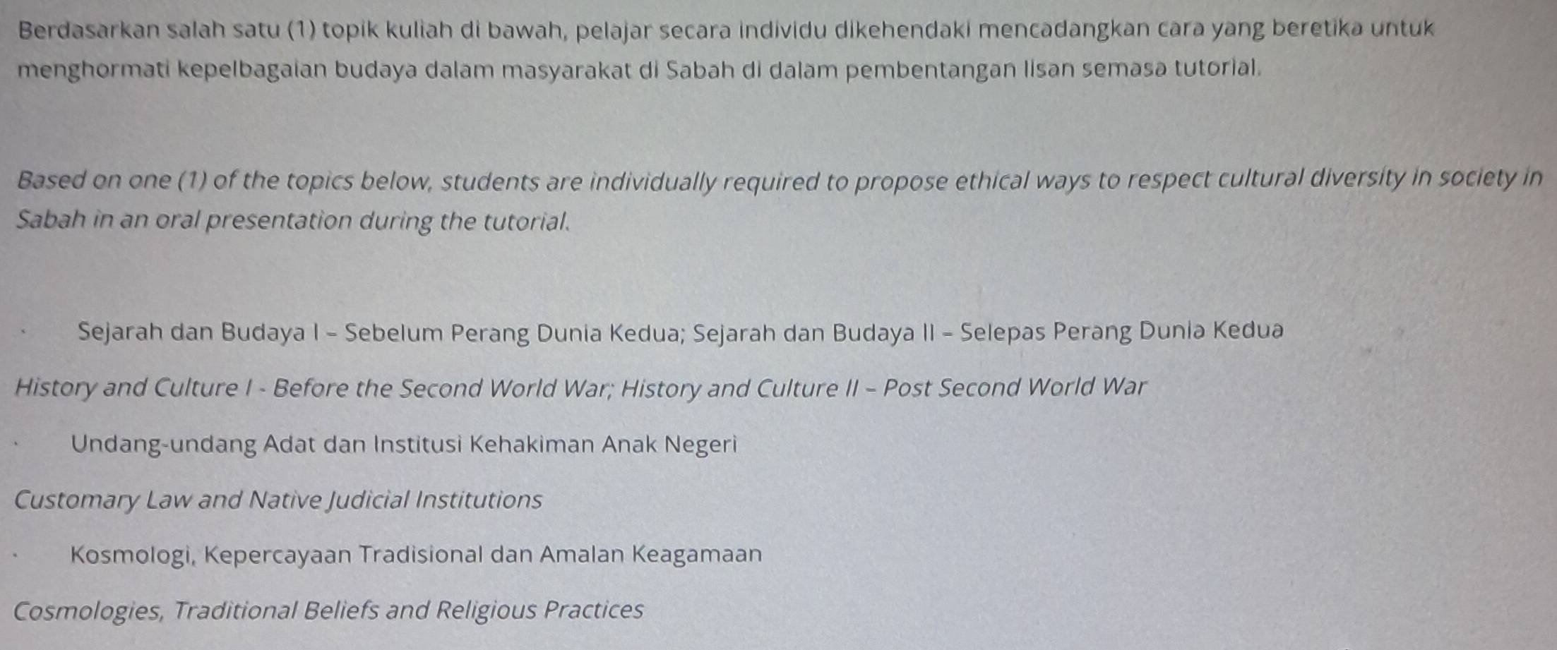 Berdasarkan salah satu (1) topik kuliah di bawah, pelajar secara individu dikehendaki mencadangkan cara yang beretika untuk
menghormati kepelbagaian budaya dalam masyarakat di Sabah di dalam pembentangan lisan semasa tutorial.
Based on one (1) of the topics below, students are individually required to propose ethical ways to respect cultural diversity in society in
Sabah in an oral presentation during the tutorial.
Sejarah dan Budaya I - Sebelum Perang Dunia Kedua; Sejarah dan Budaya II - Selepas Perang Dunia Kedua
History and Culture I - Before the Second World War; History and Culture II - Post Second World War
Undang-undang Adat dan Institusi Kehakiman Anak Negeri
Customary Law and Native Judicial Institutions
Kosmologi, Kepercayaan Tradisional dan Amalan Keagamaan
Cosmologies, Traditional Beliefs and Religious Practices