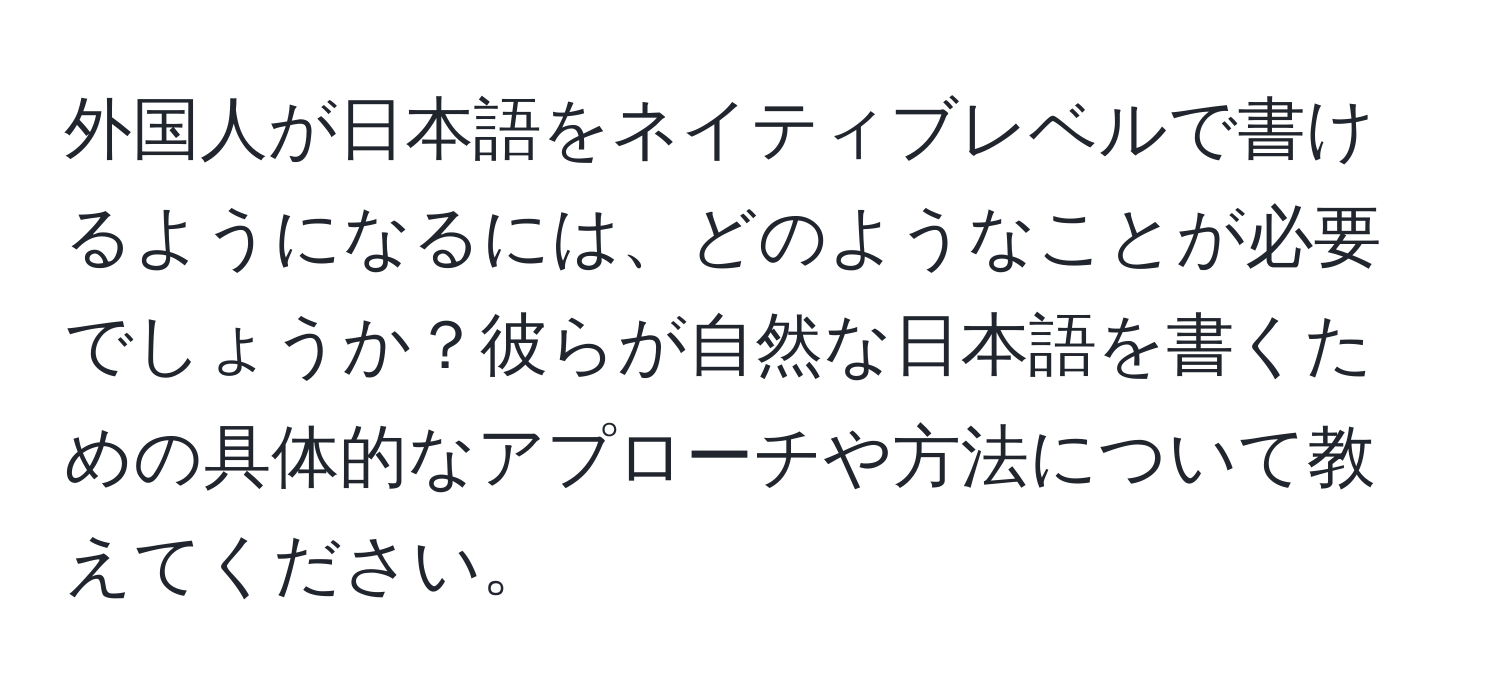 外国人が日本語をネイティブレベルで書けるようになるには、どのようなことが必要でしょうか？彼らが自然な日本語を書くための具体的なアプローチや方法について教えてください。