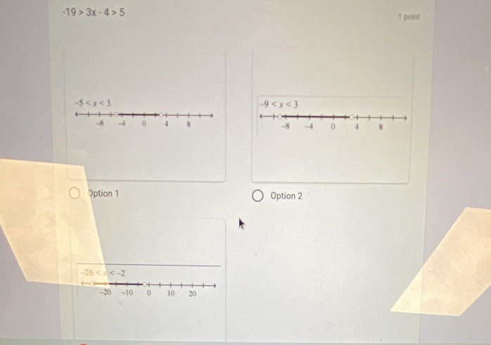 -19>3x-4>5
1 point
-5
-9
-8 -4 0 4 8 -8 -4 0 4 8
Option 1 Option 2
-26
-20 -10 0 10 20