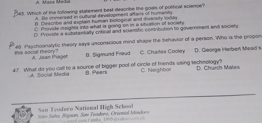 A. Mass Media
45. Which of the following statement best describe the goals of political science?
A. Be immersed in cultural development affairs of humanity.
B. Describe and explain human biological and diversity today.
C. Provide insights into what is going on in a situation of society.
D. Provide a substantially critical and scientific contribution to government and society.
46. Psychoanalytic theory says unconscious mind shape the behavior of a person. Who is the propon
this social theory? B. Sigmund Freud C. Charles Cooley D. George Herbert Mead's
A. Jean Piaget
47. What do you call to a source of bigger pool of circle of friends using technology?
A. Social Media B. Peers C. Neighbor D. Church Mates
San Teodoro National High School
Sitio Suha, Bigaan, San Teodoro, Oriental Mindoro
5 smail.com / stnhs_1995 @ yahoo com ph