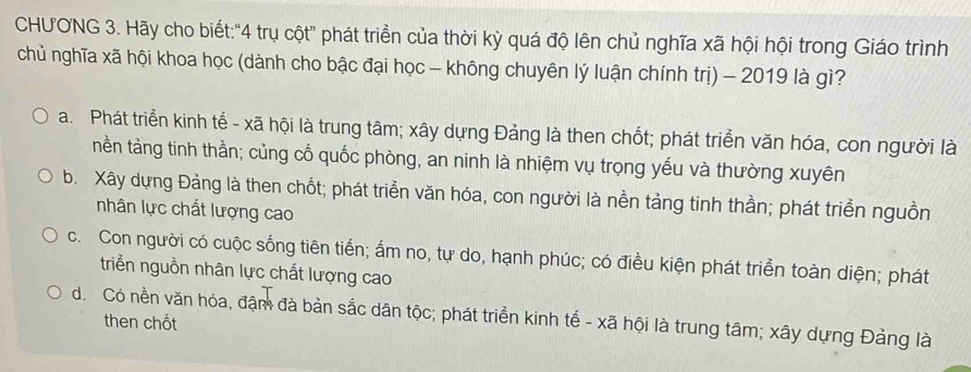 CHUONG 3. Hãy cho biết:"4 trụ cột" phát triển của thời kỳ quá độ lên chủ nghĩa xã hội hội trong Giáo trình
chủ nghĩa xã hội khoa học (dành cho bậc đại học - không chuyên lý luận chính trị) - 2019 là gì?
a. Phát triển kinh tế - xã hội là trung tâm; xây dựng Đảng là then chốt; phát triển văn hóa, con người là
nền tảng tinh thằn; củng cổ quốc phòng, an ninh là nhiệm vụ trọng yếu và thường xuyên
b. Xây dựng Đảng là then chốt; phát triển văn hóa, con người là nền tảng tinh thần; phát triển nguồn
nhân lực chắt lượng cao
c. Con người có cuộc sống tiên tiến; ấm no, tự do, hạnh phúc; có điều kiện phát triển toàn diện; phát
triễn nguồn nhân lực chất lượng cao
d. Có nền văn hóa, đậm đà bản sắc dân tộc; phát triển kinh tế - xã hội là trung tâm; xây dựng Đảng là
then chốt