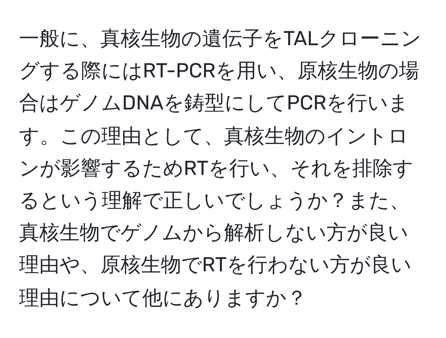 一般に、真核生物の遺伝子をTALクローニングする際にはRT-PCRを用い、原核生物の場合はゲノムDNAを鋳型にしてPCRを行います。この理由として、真核生物のイントロンが影響するためRTを行い、それを排除するという理解で正しいでしょうか？また、真核生物でゲノムから解析しない方が良い理由や、原核生物でRTを行わない方が良い理由について他にありますか？