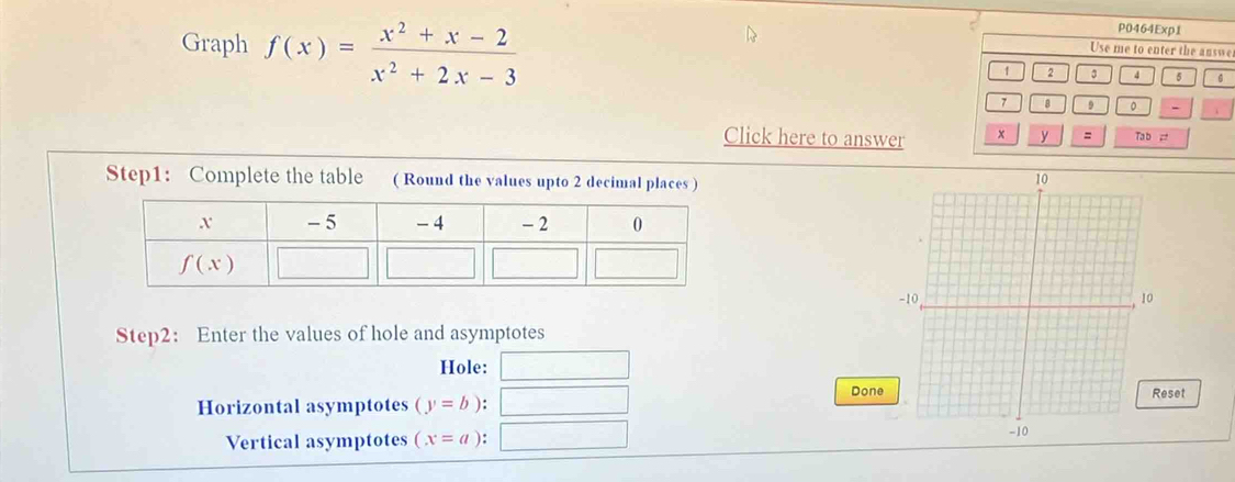 Graph f(x)= (x^2+x-2)/x^2+2x-3 
P0464Exp1
Use me to enter the answe
1 2 3 4 5 6
7 8 9 0 -
Click here to answer x y = Ta b =
Step1: Complete the table ( Round the values upto 2 decimal places )
Step2： Enter the values of hole and asymptotes
Hole:
Done
Horizontal asymptotes (y=b): Reset
Vertical asymptotes (x=a):