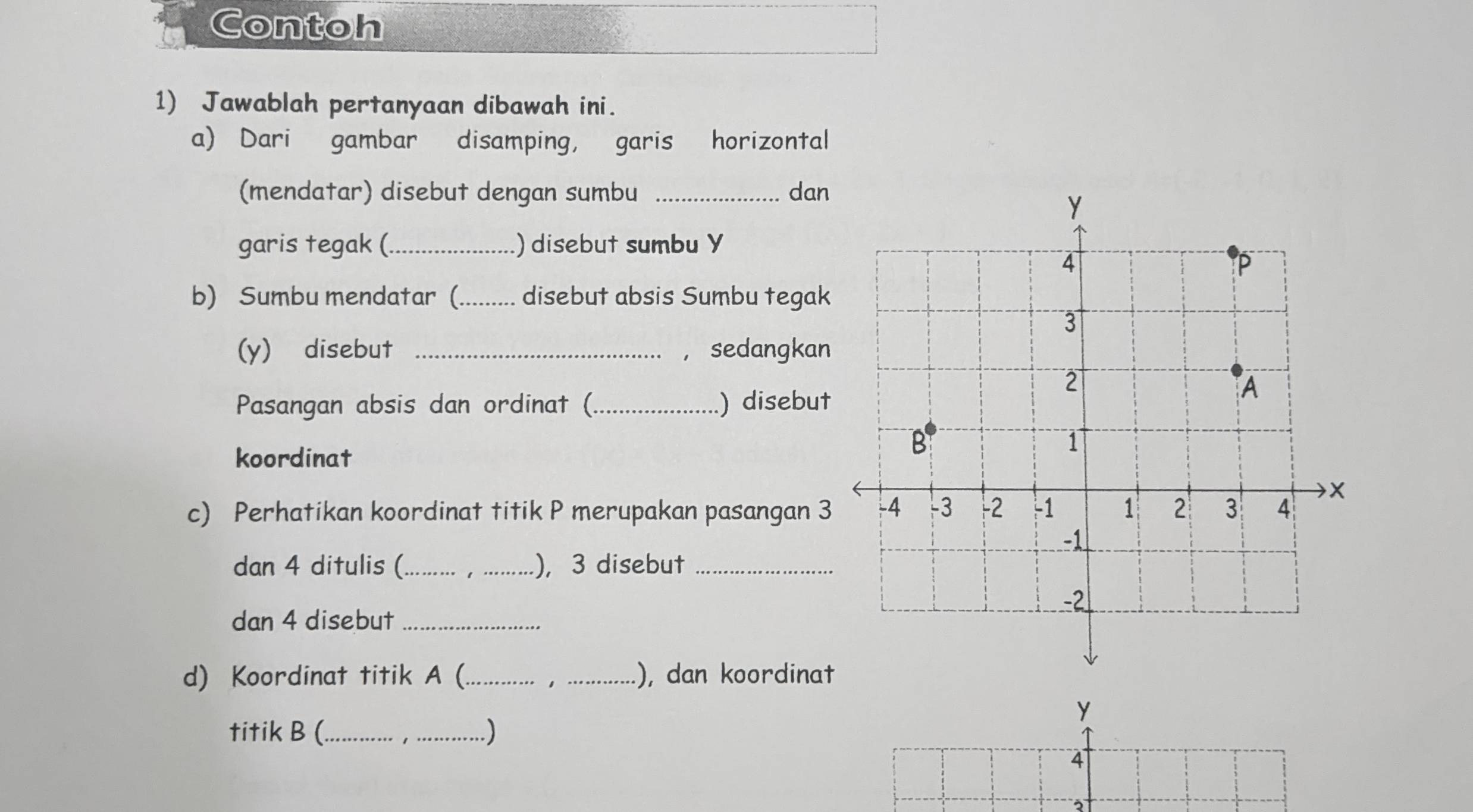 Contoh 
1) Jawablah pertanyaan dibawah ini. 
a) Dari gambar disamping, garis horizontal 
(mendatar) disebut dengan sumbu _dan 
garis tegak (_ ) disebut sumbu Y
b) Sumbu mendatar (_ disebut absis Sumbu tegak 
(y) disebut _， sedangkan 
Pasangan absis dan ordinat (_ ) disebut 
koordinat 
c) Perhatikan koordinat titik P merupakan pasangan 3
dan 4 ditulis (_ 1 _), 3 disebut_ 
dan 4 disebut_ 
d) Koordinat titik A (_ _), dan koordinat 
1 
y 
titik B (_ _.) 
4