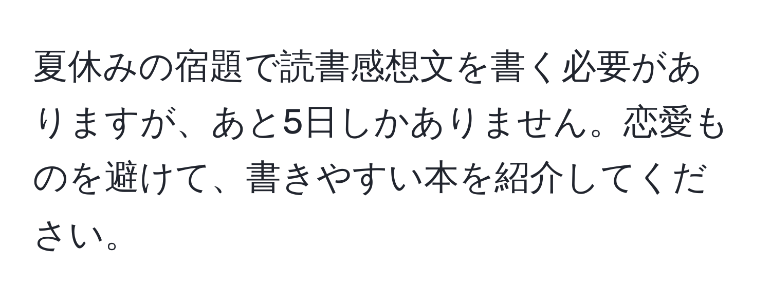 夏休みの宿題で読書感想文を書く必要がありますが、あと5日しかありません。恋愛ものを避けて、書きやすい本を紹介してください。