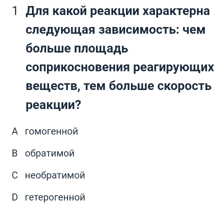 1 Для κакой реакции хараκтерна
следуюшая зависимость: чем
больше πлошадь
солрикосновения реагируюших
Βеществ, тем больше скорость
реакции?
A гомогенной
B обратимой
C необратимой
D гетерогенной