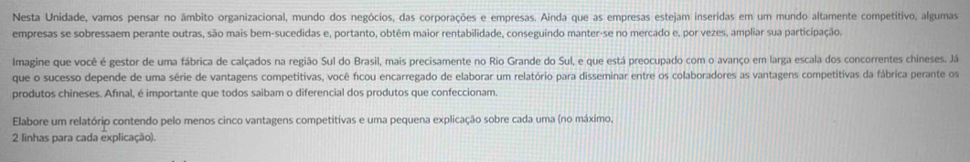 Nesta Unidade, vamos pensar no âmbito organizacional, mundo dos negócios, das corporações e empresas. Ainda que as empresas estejam inseridas em um mundo altamente competitivo, algumas 
empresas se sobressaem perante outras, são mais bem-sucedidas e, portanto, obtêm maior rentabilidade, conseguindo manter-se no mercado e, por vezes, ampliar sua participação. 
Imagine que você é gestor de uma fábrica de calçados na região Sul do Brasil, mais precisamente no Rio Grande do Sul, e que está preocupado com o avanço em larga escala dos concorrentes chineses. Já 
que o sucesso depende de uma série de vantagens competitivas, você ficou encarregado de elaborar um relatório para disseminar entre os colaboradores as vantagens competitivas da fábrica perante os 
produtos chineses. Afınal, é importante que todos saibam o diferencial dos produtos que confeccionam. 
Elabore um relatório contendo pelo menos cinco vantagens competitivas e uma pequena explicação sobre cada uma (no máximo,
2 linhas para cada explicação).