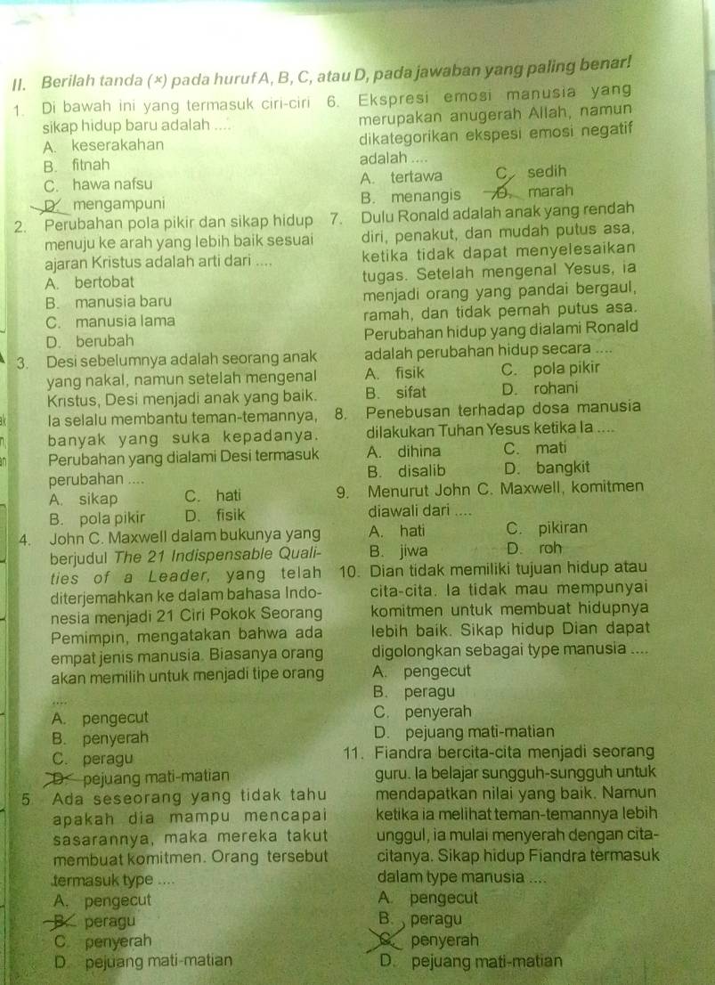 Berilah tanda (×) pada huruf A, B, C, atau D, pada jawaban yang paling benar!
1. Di bawah ini yang termasuk ciri-ciri 6. Ekspresi emosi manusia yang
sikap hidup baru adalah .... merupakan anugerah Allah, namun
A. keserakahan dikategorikan ekspesi emosi negatif
B. fitnah adalah ....
C. hawa nafsu A. tertawa C sedih
D mengampuni B. menangis .marah
2. Perubahan pola pikir dan sikap hidup 7. Dulu Ronald adalah anak yang rendah
menuju ke arah yang lebih baik sesuai diri, penakut, dan mudah putus asa,
ajaran Kristus adalah arti dari .... ketika tidak dapat menyelesaikan
A. bertobat tugas. Setelah mengenal Yesus, ia
B. manusia baru menjadi orang yang pandai bergaul,
C. manusia lama ramah, dan tidak pernah putus asa.
D. berubah Perubahan hidup yang dialami Ronald
3. Desi sebelumnya adalah seorang anak adalah perubahan hidup secara ....
yang nakal, namun setelah mengenal A. fisik C. pola pikir
Kristus, Desi menjadi anak yang baik. B. sifat D. rohani
Ia selalu membantu teman-temannya, 8. Penebusan terhadap dosa manusia
banyak yang suka kepadanya. dilakukan Tuhan Yesus ketika la ....
Perubahan yang dialami Desi termasuk A. dihina C. mati
perubahan .... B. disalib D. bangkit
A. sikap C. hati 9. Menurut John C. Maxwell, komitmen
B. pola pikir D. fisik diawali dari ....
4. John C. Maxwell dalam bukunya yang A. hati C. pikiran
berjudul The 21 Indispensable Quali- B. jiwa D. roh
ties of a Leader, yang telah 10. Dian tidak memiliki tujuan hidup atau
diterjemahkan ke dalam bahasa Indo- cita-cita. la tidak mau mempunyai
nesia menjadi 21 Ciri Pokok Seorang komitmen untuk membuat hidupnya
Pemimpin, mengatakan bahwa ada lebih baik. Sikap hidup Dian dapat
empat jenis manusia. Biasanya orang digolongkan sebagai type manusia ....
akan memilih untuk menjadi tipe orang A. pengecut
B. peragu
A. pengecut C. penyerah
B. penyerah D. pejuang mati-matian
C. peragu 11. Fiandra bercita-cita menjadi seorang
D. pejuang mati-matian guru. la belajar sungguh-sungguh untuk
5 Ada seseorang yang tidak tahu mendapatkan nilai yang baik. Namun
apakah dia mampu mencapai ketika ia melihat teman-temannya lebih
sasarannya, maka mereka takut unggul, ia mulai menyerah dengan cita-
membuat komitmen. Orang tersebut citanya. Sikap hidup Fiandra termasuk
termasuk type .... dalam type manusia ....
A. pengecut A. pengecut
B. peragu B.  peragu
C penyerah C penyerah
D pejuang mati-matian D. pejuang mati-matian