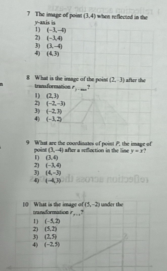 The image of point (3,4) when reflected in the
y-axis is
1) (-3,-4)
2) (-3,4)
3) (3,-4)
4) (4,3)
8 What is the image of the point (2,-3) after the
n
transformation r_ 1/3 -mn ?
1) (2,3)
2) (-2,-3)
3) (-2,3)
4) (-3,2)
9 What are the coordinates of point P, the image of
point (3,-4) after a reflection in the line y=x 2
I) (3,4)
2) (-3,4)
3) (4,-3)
4) (-4,3)
10 What is the image of (5,-2) under the
transformation r_y=1
1) (-5,2)
2) (5,2)
3) (2,5) R
4) (-2,5)