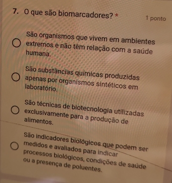 que são biomarcadores? * 1 ponto
São organismos que vivem em ambientes
extremos e não têm relação com a saúde
humana.
São substâncias químicas produzidas
apenas por organismos sintéticos em
laboratório.
São técnicas de biotecnologia utilizadas
exclusivamente para a produção de
alimentos.
São indicadores biológicos que podem ser
medidos e avaliados para indicar
processos biológicos, condições de saúde
ou a presença de poluentes.