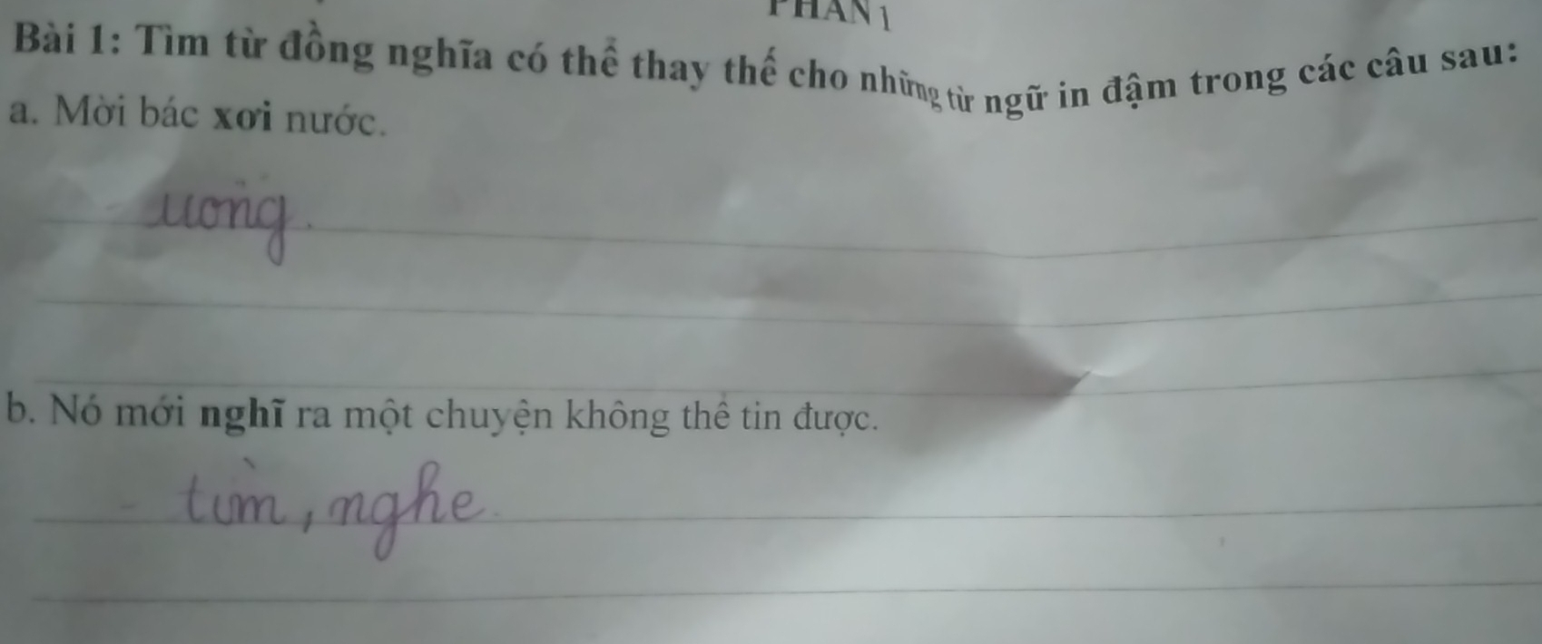 PHan 1 
Bài 1: Tìm từ đồng nghĩa có thể thay thế cho những từ ngữ in đậm trong các câu sau: 
a. Mời bác xơi nước. 
_ 
_ 
_ 
b. Nó mới nghĩ ra một chuyện không thể tin được. 
_ 
_