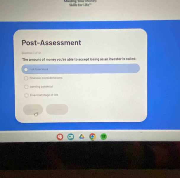 Minding Your Money:
Skills for Life'''
Post-Assessment
Guention 3 of 10
The amount of money you're able to accept losing as an investor is called:
risk tolerance
financial considerations
earning potential
financial stage of life