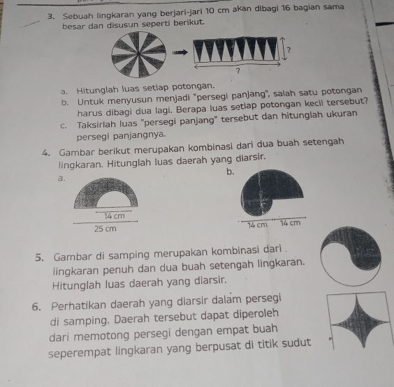 Sebuah lingkaran yang berjari-jari 10 cm akan dibagi 16 bagian sama 
besar dan disusun seperti berikut. 
a. Hitunglah luas setiap potongan. 
b. Untuk menyusun menjadi 'persegi panjang'', salah satu potongan 
harus dibagi dua lagi. Berapa luas setiap potongan kecil tersebut? 
c. Taksirlah luas "persegi panjang" tersebut dan hitunglah ukuran 
persegi panjangnya. 
4. Gambar berikut merupakan kombinasi dari dua buah setengah 
!ingkaran. Hitunglah luas daerah yang diarsir. 
b. 
a.
14 cm
25 cm 14 cm 14 cm
5. Gambar di samping merupakan kombinasi dari. 
lingkaran penuh dan dua buah setengah lingkaran. 
Hitunglah luas daerah yang diarsir. 
6. Perhatikan daerah yang diarsir dalam persegi 
di samping. Daerah tersebut dapat diperoleh 
dari memotong persegi dengan empat buah 
seperempat lingkaran yang berpusat di titik sudut