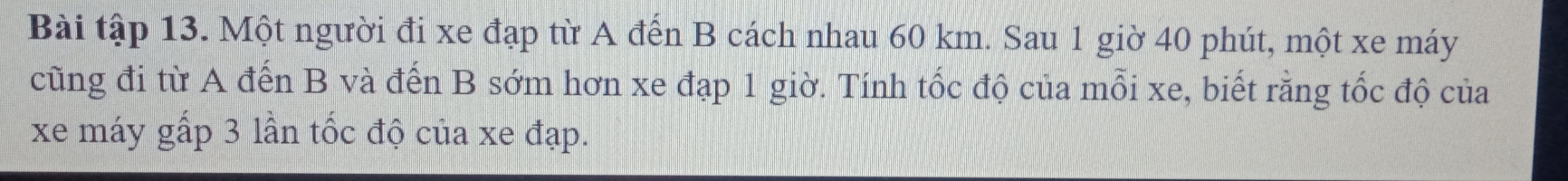 Bài tập 13. Một người đi xe đạp từ A đến B cách nhau 60 km. Sau 1 giờ 40 phút, một xe máy 
cũng đi từ A đến B và đến B sớm hơn xe đạp 1 giờ. Tính tốc độ của mỗi xe, biết rằng tốc độ của 
xe máy gấp 3 lần tốc độ của xe đạp.