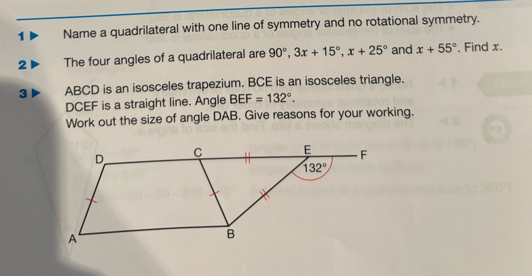 Name a quadrilateral with one line of symmetry and no rotational symmetry.
2 The four angles of a quadrilateral are 90°,3x+15°,x+25° and x+55°. Find x.
3 ABCD is an isosceles trapezium. BCE is an isosceles triangle.
DCEF is a straight line. Angle BEF=132°.
Work out the size of angle DAB. Give reasons for your working.