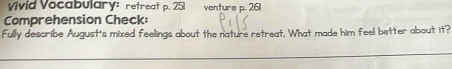 Vivid Vocabulary: retreat p. 251 I venture p. 261
Comprehension Check: 
Fully describe August's mixed feelings about the nature retreat. What made him feel better about it? 
_