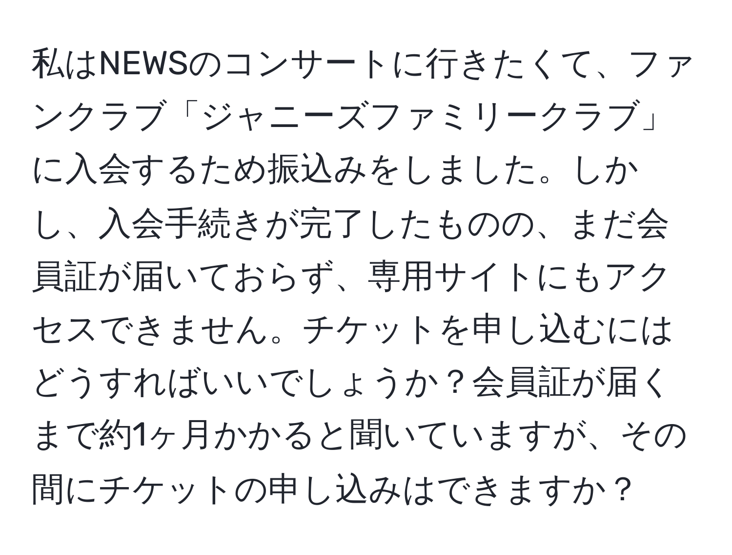 私はNEWSのコンサートに行きたくて、ファンクラブ「ジャニーズファミリークラブ」に入会するため振込みをしました。しかし、入会手続きが完了したものの、まだ会員証が届いておらず、専用サイトにもアクセスできません。チケットを申し込むにはどうすればいいでしょうか？会員証が届くまで約1ヶ月かかると聞いていますが、その間にチケットの申し込みはできますか？