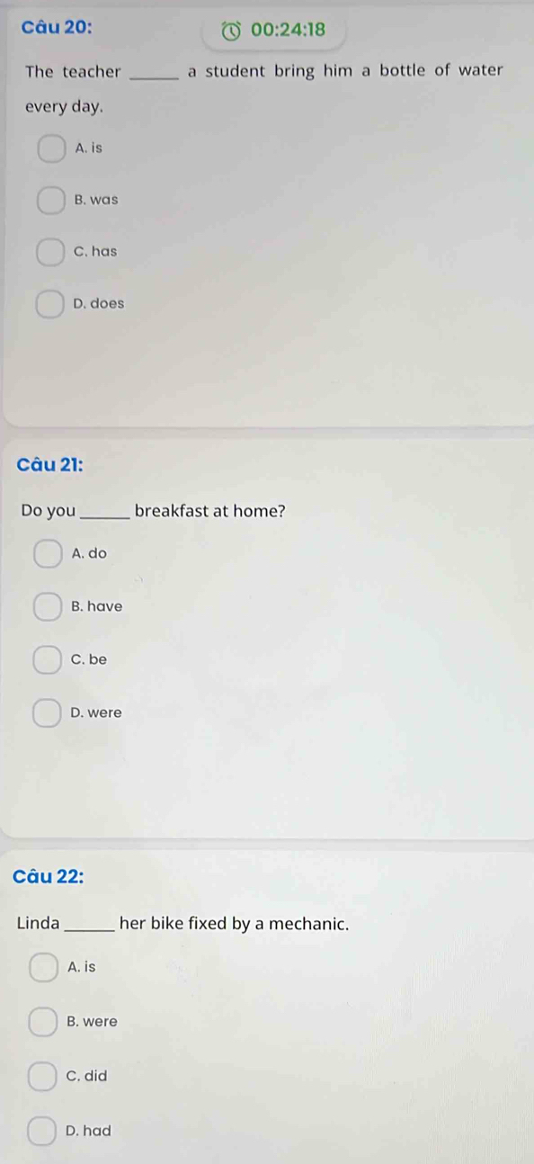 00:24:18 
The teacher _a student bring him a bottle of water
every day.
A. is
B. was
C. has
D. does
Câu 21:
Do you_ breakfast at home?
A. do
B. have
C. be
D. were
Câu 22:
Linda_ her bike fixed by a mechanic.
A. is
B. were
C. did
D. had