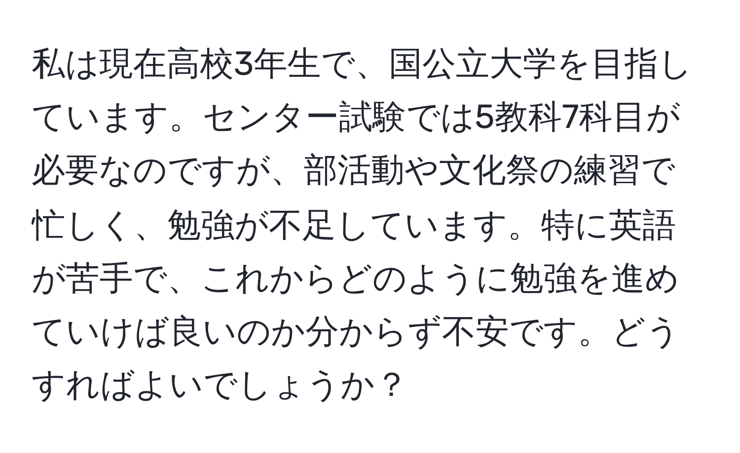 私は現在高校3年生で、国公立大学を目指しています。センター試験では5教科7科目が必要なのですが、部活動や文化祭の練習で忙しく、勉強が不足しています。特に英語が苦手で、これからどのように勉強を進めていけば良いのか分からず不安です。どうすればよいでしょうか？