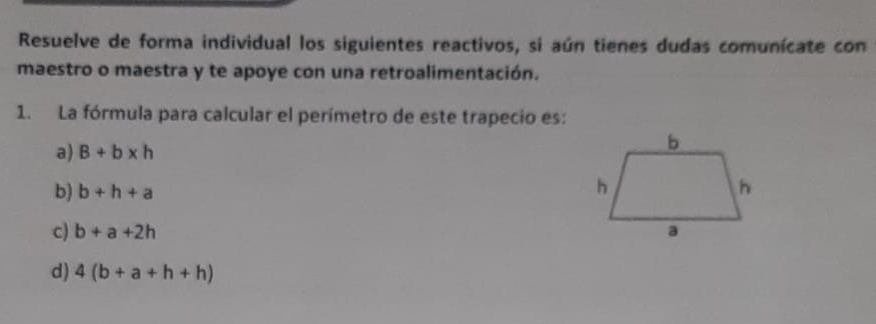 Resuelve de forma individual los siguientes reactivos, si aún tienes dudas comunícate con
maestro o maestra y te apoye con una retroalimentación.
1. La fórmula para calcular el perímetro de este trapecio es:
a) B+b* h
b) b+h+a
c) b+a+2h
d) 4(b+a+h+h)