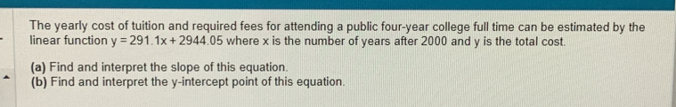 The yearly cost of tuition and required fees for attending a public four-year college full time can be estimated by the 
linear function y=291.1x+2944.05 where x is the number of years after 2000 and y is the total cost. 
(a) Find and interpret the slope of this equation. 
(b) Find and interpret the y-intercept point of this equation.