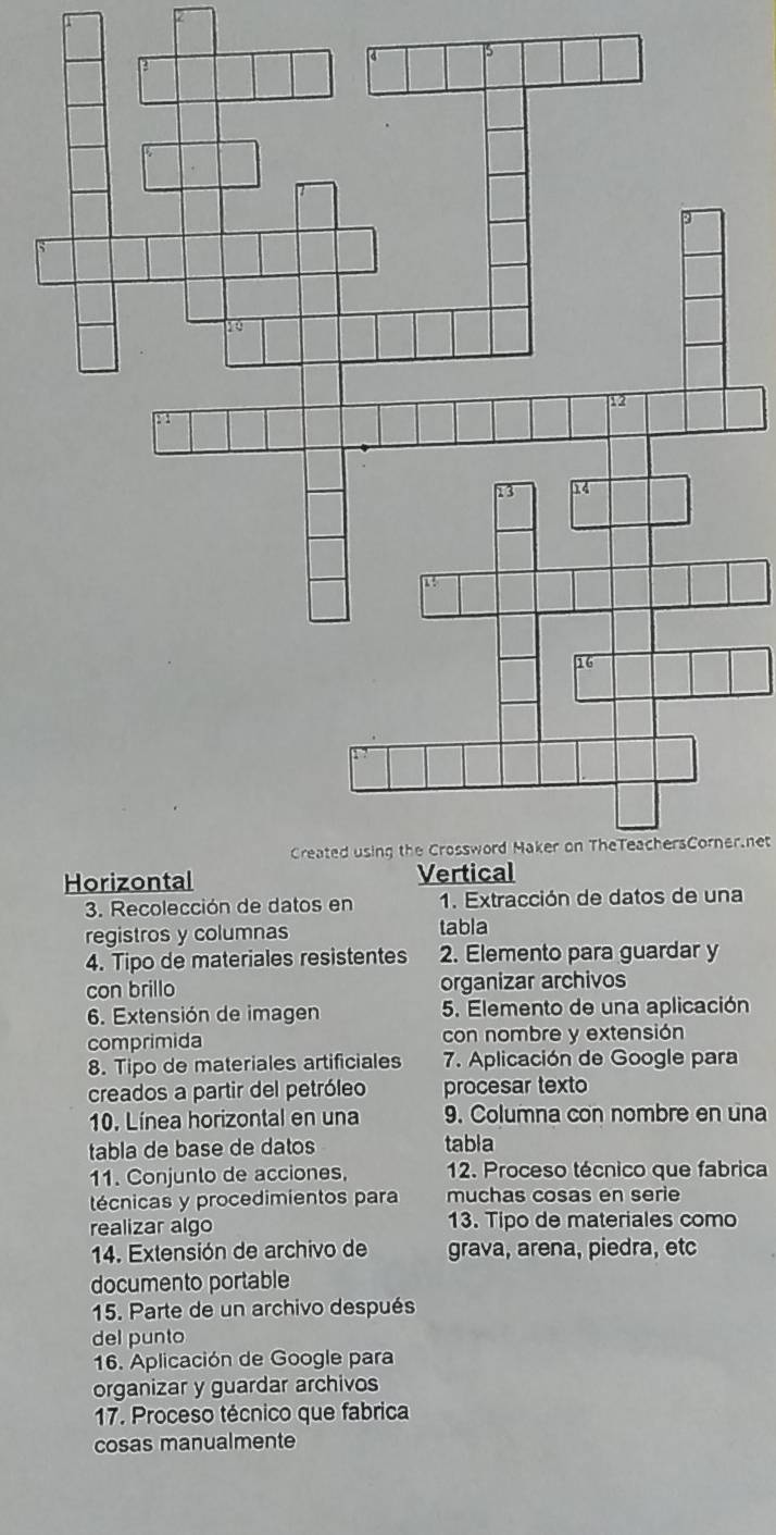 Created using the Crossword Maker on TheTeachersCorner.net 
a 
registros y columnas tabla 
4. Tipo de materiales resistentes 2. Elemento para guardar y 
con brillo organizar archivos 
6. Extensión de imagen 5. Elemento de una aplicación 
comprimida con nombre y extensión 
8. Tipo de materiales artificiales 7. Aplicación de Google para 
creados a partir del petróleo procesar texto 
10. Línea horizontal en una 9. Columna con nombre en una 
tabla de base de datos tabla 
11. Conjunto de acciones, 12. Proceso técnico que fabrica 
técnicas y procedimientos para muchas cosas en serie 
realizar algo 13. Tipo de materiales como 
14. Extensión de archivo de grava, arena, piedra, etc 
documento portable 
15. Parte de un archivo después 
del punto 
16. Aplicación de Google para 
organizar y guardar archivos 
17. Proceso técnico que fabrica 
cosas manualmente