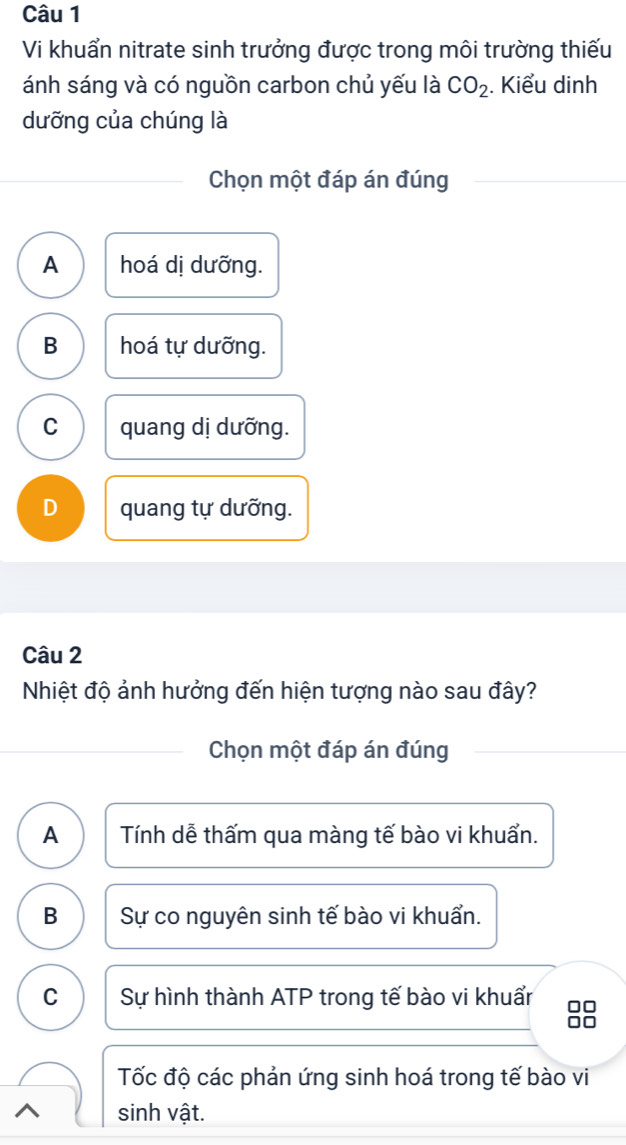 Vi khuẩn nitrate sinh trưởng được trong môi trường thiếu
ánh sáng và có nguồn carbon chủ yếu là CO_2. Kiểu dinh
dưỡng của chúng là
Chọn một đáp án đúng
A hoá dị dưỡng.
B hoá tự dưỡng.
C quang dị dưỡng.
D quang tự dưỡng.
Câu 2
Nhiệt độ ảnh hưởng đến hiện tượng nào sau đây?
Chọn một đáp án đúng
A Tính dễ thấm qua màng tế bào vi khuẩn.
B Sự co nguyên sinh tế bào vi khuẩn.
C Sự hình thành ATP trong tế bào vi khuẩr □□
□□
Tốc độ các phản ứng sinh hoá trong tế bào vi
^ sinh vật.