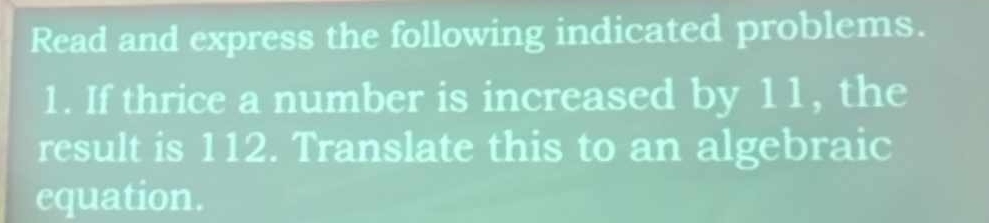 Read and express the following indicated problems. 
1. If thrice a number is increased by 11, the 
result is 112. Translate this to an algebraic 
equation.