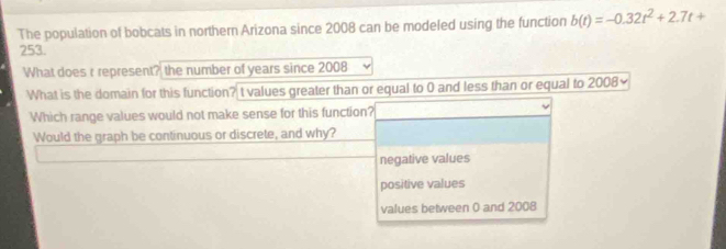 The population of bobcats in northern Arizona since 2008 can be modeled using the function b(t)=-0.32t^2+2.7t+
253.
What does r represent? the number of years since 2008
What is the domain for this function? t values greater than or equal to 0 and less than or equal to 2008~
Which range values would not make sense for this function?
Would the graph be continuous or discrete, and why?
negative values
positive values
values between 0 and 2008