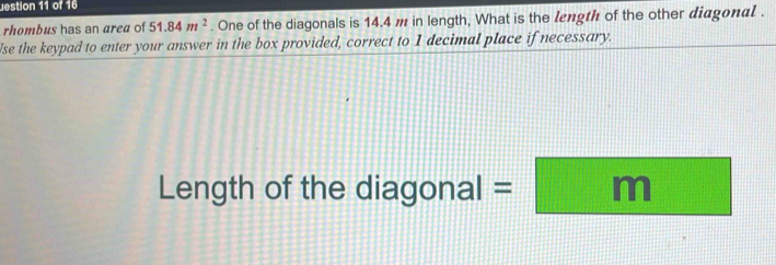 estion 11 of 16 
rhombus has an area of 51.84m^2. One of the diagonals is 14.4 m in length, What is the length of the other diagonal . 
Ise the keypad to enter your answer in the box provided, correct to 1 decimal place if necessary. 
Length of the diagonal =□ m y= 1/2  1/2 -frac frac □ □^