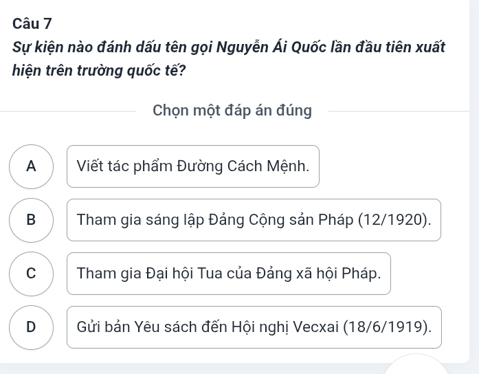 Sự kiện nào đánh dấu tên gọi Nguyễn Ái Quốc lần đầu tiên xuất
hiện trên trường quốc tế?
Chọn một đáp án đúng
A Viết tác phẩm Đường Cách Mệnh.
B Tham gia sáng lập Đảng Cộng sản Pháp (12/1920).
C Tham gia Đại hội Tua của Đảng xã hội Pháp.
D Gửi bản Yêu sách đến Hội nghị Vecxai (18/6/1919).