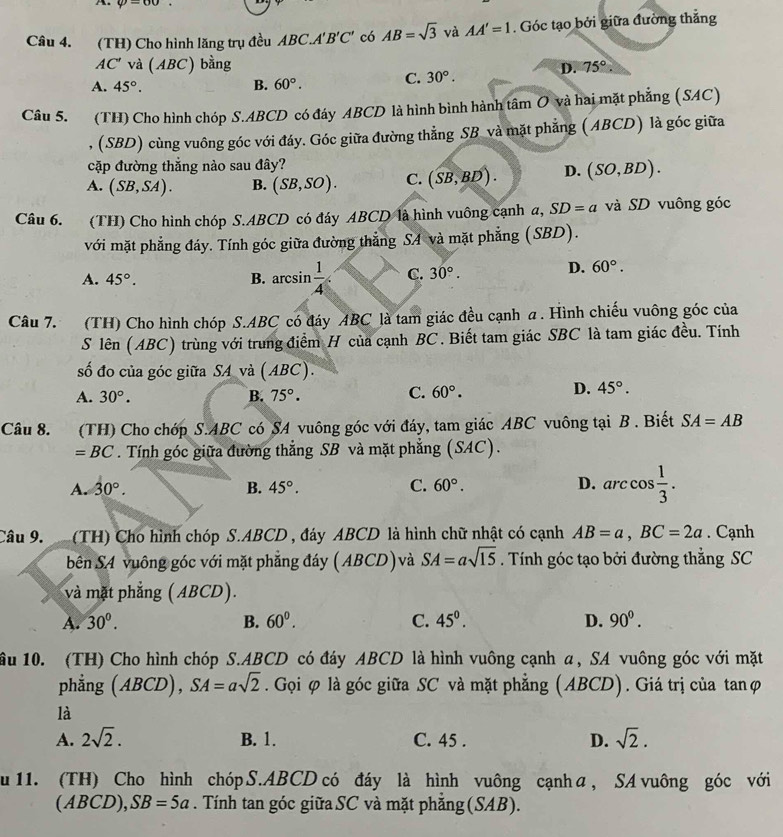 varphi =60
Câu 4. (TH) Cho hình lăng trụ đều ABC.A'B'C' có AB=sqrt(3) và AA'=1. Góc tạo bởi giữa đường thẳng
AC' và (ABC) bằng 75°.
A. 45°. B. 60°. C. 30°.
D.
Câu 5. (TH) Cho hình chóp S.ABCD có đáy ABCD là hình bình hành tâm O và hai mặt phẳng (SAC)
, (SBD) cùng vuông góc với đáy. Góc giữa đường thẳng SB và mặt phẳng (ABCD) là góc giữa
cặp đường thắng nào sau đây?
A. (SB,SA). B. (SB,SO). C. (SB,BD). D.(SO,BD).
Câu 6. (TH) Cho hình chóp S.ABCD có đáy ABCD là hình vuông cạnh a, SD=a và SD vuông góc
với mặt phẳng đáy. Tính góc giữa đường thẳng SA và mặt phẳng (SBD).
A. 45°. B. arcsin  1/4  C. 30°.
D. 60°.
Câu 7. (TH) Cho hình chóp S.ABC có đáy ABC là tam giác đều cạnh α . Hình chiếu vuông góc của
S lên (ABC) trùng với trung điểm H của cạnh BC. Biết tam giác SBC là tam giác đều. Tính
số đo của góc giữa SA và (ABC).
D.
A. 30°. B. 75°. C. 60°. 45°.
Câu 8. (TH) Cho chớp S.ABC có SA vuông góc với đáy, tam giác ABC vuông tại B . Biết SA=AB
=BC. Tính góc giữa đường thẳng SB và mặt phẳng (SAC).
A. 30°. B. 45°. C. 60°. D. arc cos  1/3 .
Câu 9. (TH) Cho hình chóp S.ABCD , đáy ABCD là hình chữ nhật có cạnh AB=a,BC=2a. Cạnh
bên SA vuông góc với mặt phẳng đáy (ABCD) và SA=asqrt(15). Tính góc tạo bởi đường thẳng SC
và mặt phẳng ( ABCD).
A. 30°. B. 60^0. C. 45°. D. 90^0.
ầu 10. (TH) Cho hình chóp S.ABCD có đáy ABCD là hình vuông cạnh α, SA vuông góc với mặt
phẳng (ABCD), SA=asqrt(2). Gọi φ là góc giữa SC và mặt phẳng (ABCD). Giá trị của tanφ
là
A. 2sqrt(2). B. 1. C. 45 . D. sqrt(2).
u 11. (TH) Cho hình chóp S.ABCD có đáy là hình vuông cạnh α, SA vuông góc với
(ABCD ),SB=5a. Tính tan góc giữa SC và mặt phẳng (SAB).