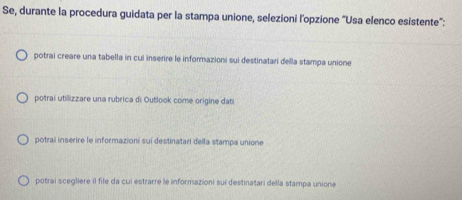 Se, durante la procedura guidata per la stampa unione, selezioni l’opzione “Usa elenco esistente”:
potrai creare una tabella in cui inserire le informazioni sui destinatari della stampa unione
potrai utilizzare una rubrica di Outlook come origine dati
potrai inserire le informazioni sui destinatari della stampa unione
potrai scegliere il file da cui estrarre le informazioni sui destinatari della stampa unione