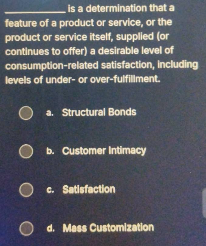 is a determination that a
feature of a product or service, or the
product or service itself, supplied (or
continues to offer) a desirable level of
consumption-related satisfaction, including
levels of under- or over-fulfillment.
a. Structural Bonds
b. Customer Intimacy
c. Satisfaction
d. Mass Customization