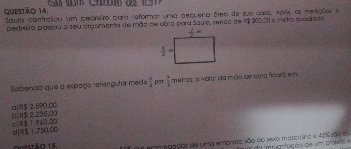 Saulo contratou um pedreiro para reformar uma pequena área de sua casa. Após, as medições, o
pedreiro passou o seu orçamento de mão de obra para Saulo, sendo de R$ 200,00 o metro quadrado.
Sabendo que o espaço retangular mede  5/2  por  7/2 metros , o valor da mão de obra ficará em:
a)R$ 2.590,00
b)R$ 2.235,00
c)R$ 1.960,00
d)R$ 1.750,00
Oufstão 15.
7 dos empregados de uma empresa são do sexo masculino e 45% são do
r da implantação de um projeto e