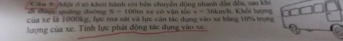 Căa 9: Một ô tổ khởi hành rời bến chuyển động nhanh dẫn đều, sau khi 
đi được quâng đường S=100m xe có vận tốc v=36km/h. Khối lượng 
của xe là 1000kg, lực ma sát và lực cản tác dụng vào xe bằng 10% trọng 
lượng của xe. Tính lực phát động tác dụng vào xe.