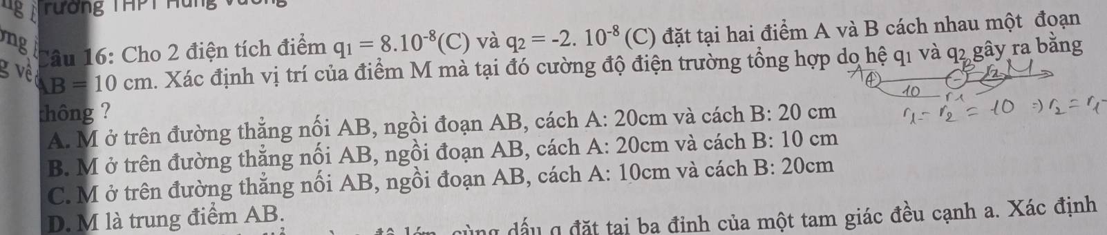 ug rương THPT Hu n v
g
Câu 16: Cho 2 điện tích điểm q_1=8.10^(-8)(C) và q_2=-2.10^(-8) (C) đặt tại hai điểm A và B cách nhau một đoạn
g về B=10cm. Xác định vị trí của điểm M mà tại đó cường độ điện trường tổng hợp do hệ q1 và q2 gây ra bằng
thông ? : 20 cm
A. M ở trên đường thẳng nối AB, ngồi đoạn AB, cách A: 20cm và cách B
B. M ở trên đường thẳng nối AB, ngồi đoạn AB, cách A: 20cm và cách B: 10 cm
C. M ở trên đường thẳng nổi AB, ngồi đoạn AB, cách A: 10cm và cách B: 20cm
D. M là trung điểm AB.
y đấu q đặt tại ba đỉnh của một tam giác đều cạnh a. Xác định