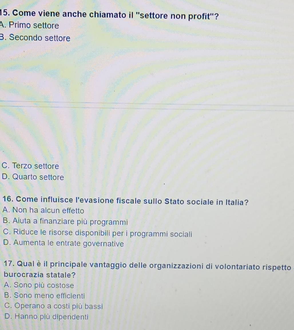 Come viene anche chiamato il ''settore non profit''?
A. Primo settore
B. Secondo settore
C. Terzo settore
D. Quarto settore
16. Come influisce l'evasione fiscale sullo Stato sociale in Italia?
A. Non ha alcun effetto
B. Aiuta a finanziare più programmi
C. Riduce le risorse disponibili per i programmi sociali
D. Aumenta le entrate governative
17. Qual è il principale vantaggio delle organizzazioni di volontariato rispetto
burocrazia statale?
A. Sono più costose
B. Sono meno efficienti
C. Operano a costi più bassi
D. Hanno più dipendenti