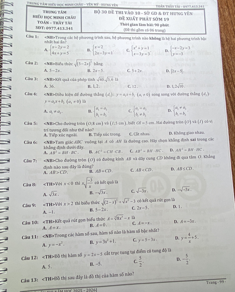 TRUNG 
Câu 1: ∠ NB> Trong các hệ phương trình sau, hệ phương trình nào không là hệ hai phương trình bậc
nhất hai ẩn?
A. beginarrayl x-2y=2 4x+y=5endarray. . B. beginarrayl x=2 2x-3y=1endarray. C. beginarrayl x^2+y=1 x-3y=3endarray. . D. beginarrayl -x-2y=3 y=-3endarray.
Câu 2: ∠ NB>B Biểu thức sqrt((5-2x)^2) bằng
A. 5-2x. B. 2x-5. C. 5+2x. D. |2x-5|.
Câu 3: Ket quả của phép tính sqrt(40).sqrt(3,6)la
A. 36. B. 1, 2 . C. 12 . D. 1,2sqrt(10).
Câu 4: Điều kiện để đường thẳng (d_1):y=a_1x+b_1(a_1!= 0) song song với đường thẳng (d_2)
y=a_2x+b_2(a_2!= 0) là
A. a_1!= a_2. B. beginarrayl a_1=a_2 b_1=b_2endarray. . C. beginarrayl a_1=a_2 b_1!= b_2endarray. . D. beginarrayl a_1!= a_2 b_1=b_2endarray. .
Câu 5: Cho đường tròn (O;8cm) và (I;5cm) , biết OI=5cm. Hai đường tròn (O) và (1) có vị
trí tương đối như thế nào?
A. Tiếp xúc ngoài. B. Tiếp xúc trong. C. Cắt nhau. D. Không giao nhau.
Câu 6: ∠ NB>? Tam giác ABC vuông tại A có AH là đường cao. Hãy chọn khẳng định sai trong các
khẳng định dưới đây.
A. AB^2=BH· BC. B. AC^2=CH· CB. C. AB^2=BH· HC. D. AH^2=BH· HC.
Câu 7: ∠ NB> Cho đường tròn (O) có đường kính AB và dây cung CD không đi qua tâm O. Khẳng
định nào sau đây là đúng?
A. AB>CD. B. AB=CD. C. AB D. AB≤ CD.
Câu 8: ∠ TH>V ới x<0</tex> thì xsqrt(frac -3)x có kết quả là
A. sqrt(3x).
B. -sqrt(3x). C. sqrt(-3x). D. -sqrt(-3x).
Câu 9: ∠ TH>V ới x>2 thì biểu thức sqrt((2-x)^2)+sqrt(x^2)-3 có kết quả rút gọn là
A. -1.
B. 5-2x. C. 2x-5. D. 1 .
Câu 10: ∠ TH>k Kết quả rút gọn biểu thức A=sqrt[3](8x^3)-x là
A. A=x. B. A=0. C. A=-x. D. A=-3x.
Câu 11: ∠ NB> Trong các hàm số sau, hàm số nào là hàm số bậc nhất?
A. y=-x^2.
B. y=3x^2+1. C. y=5-3x. D. y= 4/x +5.
Câu 12: Dhat O thị hàm số y=2x-5 cắt trục tung tại điểm có tung độ là
A. 5. B. -5. C.  5/2 . D. - 5/2 .
Câu 13: Dhat O thị sau đây là đồ thị của hàm số nào?
Trang - 99 -
Năm HOC 2025 - 20261