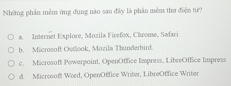 Những phần mềm ứng dụng nào sau đây là phần mềm thư điện tử?
a. Internet Explore, Mozila Firefox, Chrome, Safari
b. Microsoft Outlook, Mozila Thunderbird.
c. Microsoft Powerpoint, OpenOffice Impress, LibreOffice Impress
d. Microsoft Word, OpenOffice Writer, LibreOffice Writer