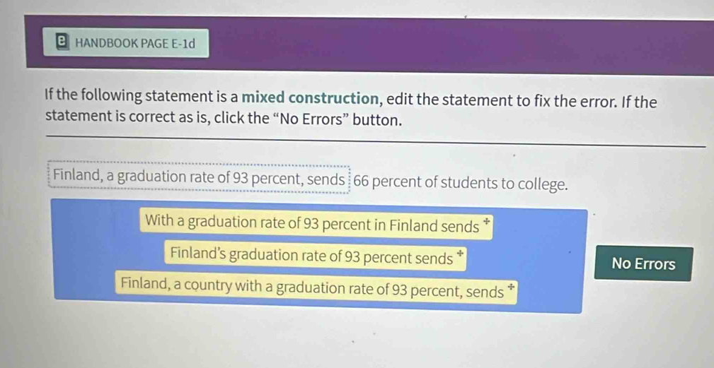 HANDBOOK PAGE E-1d
If the following statement is a mixed construction, edit the statement to fix the error. If the
statement is correct as is, click the “No Errors” button.
Finland, a graduation rate of 93 percent, sends 66 percent of students to college.
With a graduation rate of 93 percent in Finland sends *
Finland’s graduation rate of 93 percent sends * No Errors
Finland, a country with a graduation rate of 93 percent, sends *