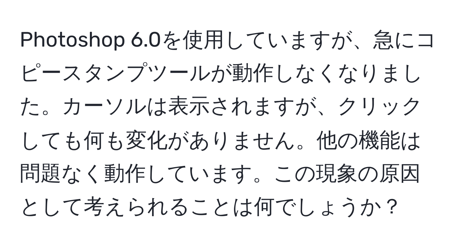 Photoshop 6.0を使用していますが、急にコピースタンプツールが動作しなくなりました。カーソルは表示されますが、クリックしても何も変化がありません。他の機能は問題なく動作しています。この現象の原因として考えられることは何でしょうか？